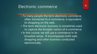 4
Electronic commerce
• To many people the term electronic commerce,
often shortened to e-commerce, is equivalent
to shopping on the web.
• The term electronic business is sometimes used
to capture the broader notion of e-commerce.
• In this course, we will use e-commerce in its
broadest sense. It encompasses both web
shopping and other business conducted
electronically.
 