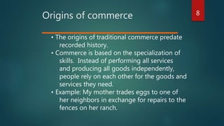 8
Origins of commerce
• The origins of traditional commerce predate
recorded history.
• Commerce is based on the specialization of
skills. Instead of performing all services
and producing all goods independently,
people rely on each other for the goods and
services they need.
• Example: My mother trades eggs to one of
her neighbors in exchange for repairs to the
fences on her ranch.
 