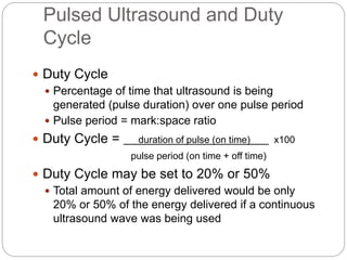 Pulsed Ultrasound and Duty
Cycle
 Duty Cycle
 Percentage of time that ultrasound is being
generated (pulse duration) over one pulse period
 Pulse period = mark:space ratio
 Duty Cycle = duration of pulse (on time) x100
pulse period (on time + off time)
 Duty Cycle may be set to 20% or 50%
 Total amount of energy delivered would be only
20% or 50% of the energy delivered if a continuous
ultrasound wave was being used
 