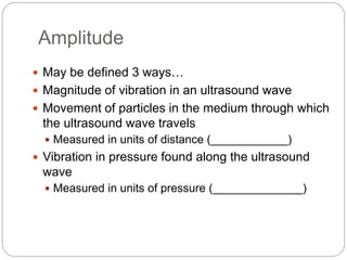 Amplitude
 May be defined 3 ways…
 Magnitude of vibration in an ultrasound wave
 Movement of particles in the medium through which
the ultrasound wave travels
 Measured in units of distance (____________)
 Vibration in pressure found along the ultrasound
wave
 Measured in units of pressure (______________)
 
