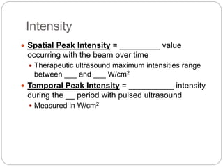 Intensity
 Spatial Peak Intensity = _________ value
occurring with the beam over time
 Therapeutic ultrasound maximum intensities range
between ___ and ___ W/cm2
 Temporal Peak Intensity = __________ intensity
during the __ period with pulsed ultrasound
 Measured in W/cm2
 