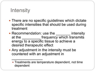 Intensity
 There are no specific guidelines which dictate
specific intensities that should be used during
treatment
 Recommendation: use the _______ intensity
at the _________ frequency which transmits
energy to a specific tissue to achieve a
desired therapeutic effect
 Any adjustment in the intensity must be
countered with an adjustment in
_______________
 Treatments are temperature dependent, not time
dependent
 