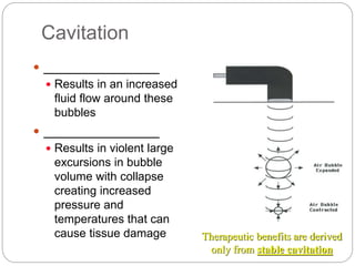Cavitation
 _______________
 Results in an increased
fluid flow around these
bubbles
 _______________
 Results in violent large
excursions in bubble
volume with collapse
creating increased
pressure and
temperatures that can
cause tissue damage Therapeutic benefits are derived
only from stable cavitation
 