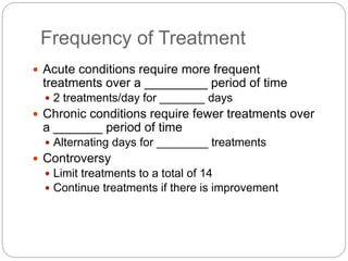 Frequency of Treatment
 Acute conditions require more frequent
treatments over a _________ period of time
 2 treatments/day for _______ days
 Chronic conditions require fewer treatments over
a _______ period of time
 Alternating days for ________ treatments
 Controversy
 Limit treatments to a total of 14
 Continue treatments if there is improvement
 