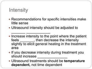 Intensity
 Recommendations for specific intensities make
little sense
 Ultrasound intensity should be adjusted to
_______ ____________
 Increase intensity to the point where the patient
feels _______, then decrease the intensity
slightly to elicit general heating in the treatment
area
 If you decrease intensity during treatment you
should increase _______________
 Ultrasound treatments should be temperature
dependent, not time dependent
 