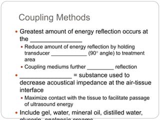Coupling Methods
 Greatest amount of energy reflection occurs at
the _______________
 Reduce amount of energy reflection by holding
transducer ____________ (90° angle) to treatment
area
 Coupling mediums further _________ reflection
 _______________ = substance used to
decrease acoustical impedance at the air-tissue
interface
 Maximize contact with the tissue to facilitate passage
of ultrasound energy
 Include gel, water, mineral oil, distilled water,
 