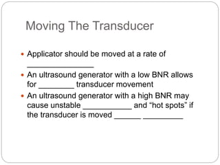 Moving The Transducer
 Applicator should be moved at a rate of
_______________
 An ultrasound generator with a low BNR allows
for ________ transducer movement
 An ultrasound generator with a high BNR may
cause unstable ___________ and “hot spots” if
the transducer is moved ______ _________
 