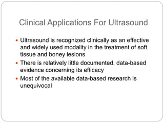 Clinical Applications For Ultrasound
 Ultrasound is recognized clinically as an effective
and widely used modality in the treatment of soft
tissue and boney lesions
 There is relatively little documented, data-based
evidence concerning its efficacy
 Most of the available data-based research is
unequivocal
 
