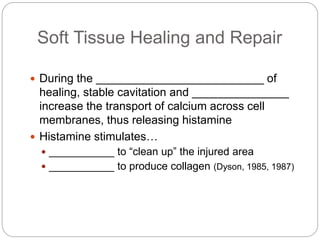Soft Tissue Healing and Repair
 During the __________________________ of
healing, stable cavitation and _______________
increase the transport of calcium across cell
membranes, thus releasing histamine
 Histamine stimulates…
 ___________ to “clean up” the injured area
 ___________ to produce collagen (Dyson, 1985, 1987)
 