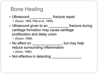 Bone Healing
 Ultrasound ___________ fracture repair
 (Dyson, 1982, Pilla et al., 1990)
 Ultrasound given to an __________ fracture during
cartilage formation may cause cartilage
proliferation and delay union
 (Dyson, 1989)
 No effect on _______________, but may help
reduce surrounding inflammation
 (Ziskin, 1990)
 Not effective in detecting _______________
 