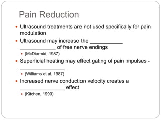 Pain Reduction
 Ultrasound treatments are not used specifically for pain
modulation
 Ultrasound may increase the ___________
____________ of free nerve endings
 (McDiarmid, 1987)
 Superficial heating may effect gating of pain impulses -
_______________
 (Williams et al. 1987)
 Increased nerve conduction velocity creates a
_______________ effect
 (Kitchen, 1990)
 