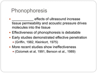 Phonophoresis
 ___________ effects of ultrasound increase
tissue permeability and acoustic pressure drives
molecules into the tissue
 Effectiveness of phonophoresis is debatable
 Early studies demonstrated effective penetration
 (Griffin, 1982, Kleinkort, 1975)
 More recent studies show ineffectiveness
 (Oziomek et al, 1991, Benson et al., 1989)
 