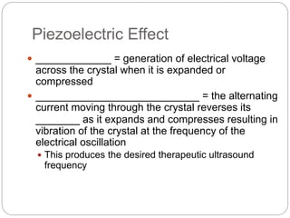 Piezoelectric Effect
 ____________ = generation of electrical voltage
across the crystal when it is expanded or
compressed
 __________________________ = the alternating
current moving through the crystal reverses its
_______ as it expands and compresses resulting in
vibration of the crystal at the frequency of the
electrical oscillation
 This produces the desired therapeutic ultrasound
frequency
 
