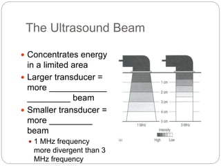 The Ultrasound Beam
 Concentrates energy
in a limited area
 Larger transducer =
more ____________
_________ beam
 Smaller transducer =
more _________
beam
 1 MHz frequency
more divergent than 3
MHz frequency
 