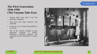 NAJEEB SAFI
The First Generation:
1946-1958
(The Vacuum Tube Era)
• Vacuum tubes were used in the first
generation computers.
• They were slow, huge, expensive, and
unreliable
• It took up a lot of space and produced a
lot of heat.
• One of the common example of first
generation computer is ENIAC
(Electronic Numerical Integrator and
computer) that use thousands of vacuum
tubes.
4/19/2021 CONTACT: studysmart735@gmail.com 10
 