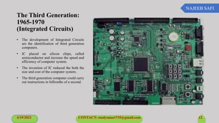 NAJEEB SAFI
The Third Generation:
1965-1970
(Integrated Circuits)
• The development of Integrated Circuits
are the identification of third generation
computers.
• IC placed on silicon chips, called
semiconductor and increase the speed and
efficiency of computer system.
• The invention of IC reduced the both the
size and cost of the computer system.
• The third generation computer could carry
out instructions in billionths of a second.
4/19/2021 CONTACT: studysmart735@gmail.com 12
 