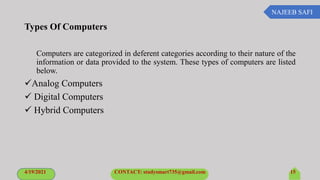 NAJEEB SAFI
Types Of Computers
Computers are categorized in deferent categories according to their nature of the
information or data provided to the system. These types of computers are listed
below.
Analog Computers
 Digital Computers
 Hybrid Computers
4/19/2021 CONTACT: studysmart735@gmail.com 15
 