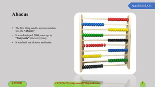 NAJEEB SAFI
Abacus
• The first thing used to express numbers
was the “Abacus”
• It was developed 5000 years ago in
“Babylonia” (Currently Iraq)
• It was built out of wood and beads.
4/19/2021 CONTACT: studysmart735@gmail.com 3
 