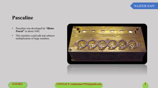 NAJEEB SAFI
Pascaline
• Pascaline was developed by “Blaise
Pascal” in about 1642.
• This machine could add and subtract
multiplication of large numbers.
4/19/2021 CONTACT: studysmart735@gmail.com 5
 