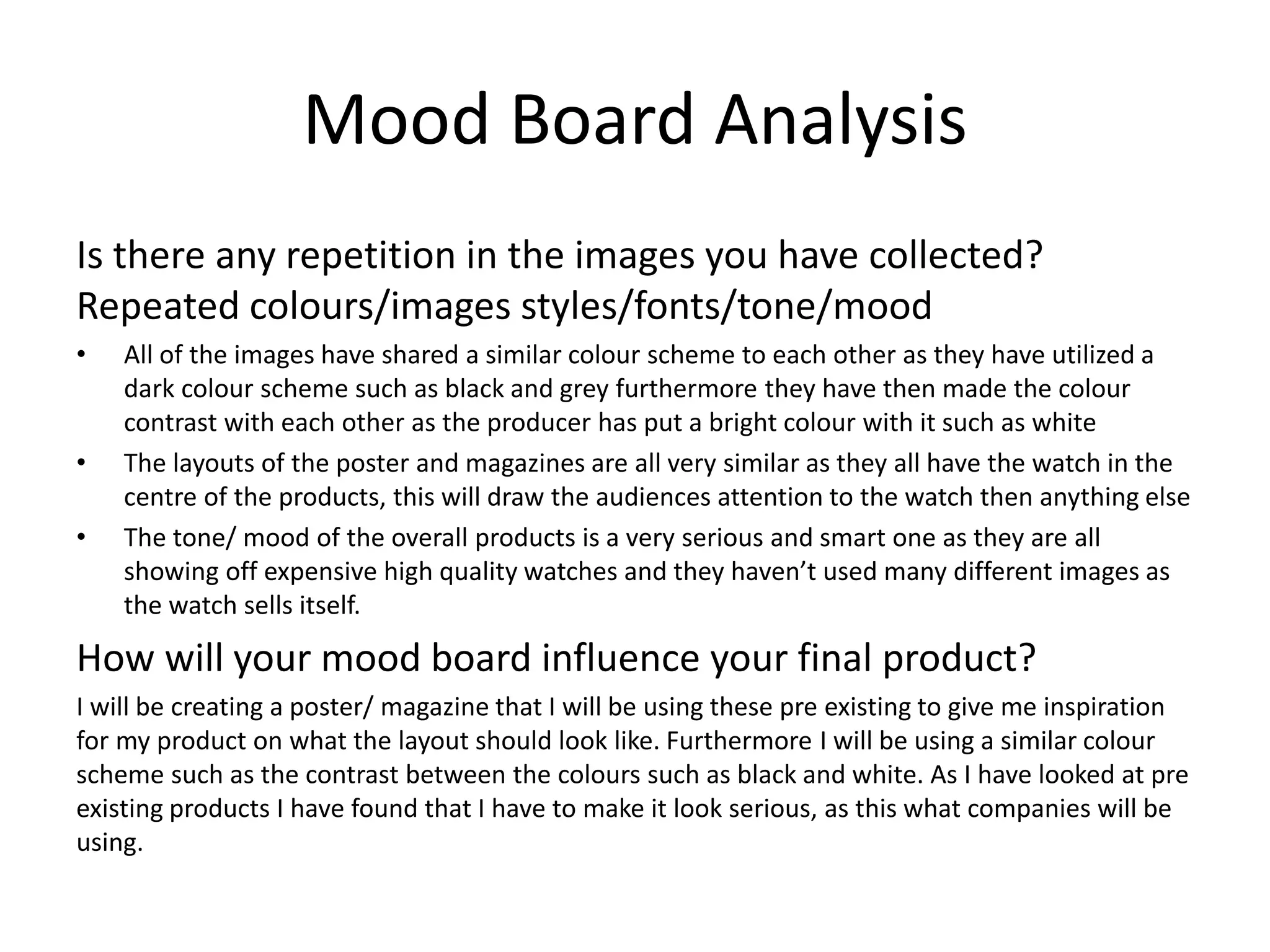 Mood Board Analysis
Is there any repetition in the images you have collected?
Repeated colours/images styles/fonts/tone/mood
• All of the images have shared a similar colour scheme to each other as they have utilized a
dark colour scheme such as black and grey furthermore they have then made the colour
contrast with each other as the producer has put a bright colour with it such as white
• The layouts of the poster and magazines are all very similar as they all have the watch in the
centre of the products, this will draw the audiences attention to the watch then anything else
• The tone/ mood of the overall products is a very serious and smart one as they are all
showing off expensive high quality watches and they haven’t used many different images as
the watch sells itself.
How will your mood board influence your final product?
I will be creating a poster/ magazine that I will be using these pre existing to give me inspiration
for my product on what the layout should look like. Furthermore I will be using a similar colour
scheme such as the contrast between the colours such as black and white. As I have looked at pre
existing products I have found that I have to make it look serious, as this what companies will be
using.
 