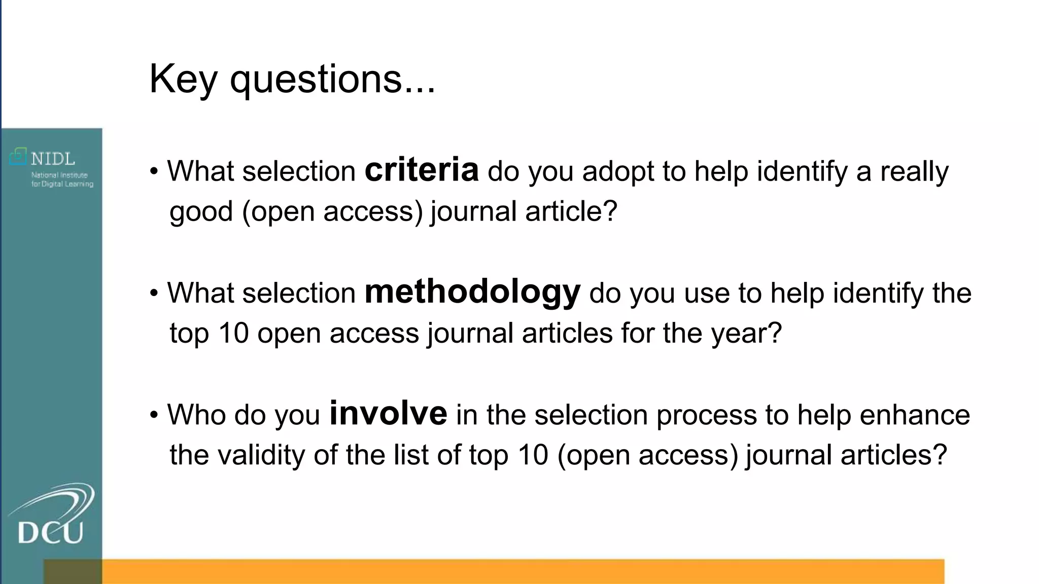 • What selection criteria do you adopt to help identify a really
good (open access) journal article?
• What selection methodology do you use to help identify the
top 10 open access journal articles for the year?
• Who do you involve in the selection process to help enhance
the validity of the list of top 10 (open access) journal articles?
Key questions...
 