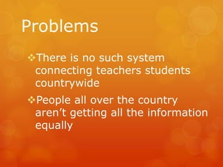 Problems
There is no such system
connecting teachers students
countrywide
People all over the country
aren’t getting all the information
equally