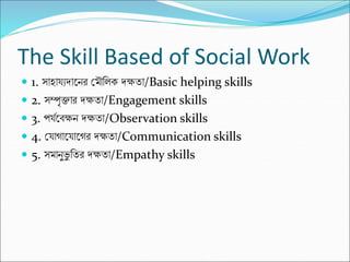 The Skill Based of Social Work
 1. সাহায্যদাকন্র ক্ষমৌনলে দক্ষিা/Basic helping skills
 2. সম্পৃিার দক্ষিা/Engagement skills
 3. পয্মকবক্ষন্ দক্ষিা/Observation skills
 4. ক্ষয্াগাকয্াকগর দক্ষিা/Communication skills
 5. সমান্ুভ
ু নির দক্ষিা/Empathy skills
 