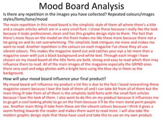 Mood Board Analysis
Is there any repetition in the images you have collected? Repeated colours/images
styles/fonts/tone/mood
The main repetition in this mood board is the simplistic style of them all where there's a title
and a couple articles which are in a very small font. I chose these because I really like the look
because it looks professional, clean and has this graphic design style to them. The fact that
there's more focus on the model on the front makes me like these more because there not a
lot going on and its not overwhelming. The simplistic look intrigues me more and makes me
want to read. Another repetition is the colours on each magazine I've chose they all use
vibrant colours. This makes the magazine stand out and catches your eye a lot more than a
magazine cover with just a black background and white text. Through each image I have
chosen on my mood board all the title fonts are bold, strong and easy to read which then may
influence them to read. All of the main images of the magazine especially the GRIND ones
there very cool and edgy photos with a bright tone using the blue sky in them as the
background.
How will your mood board influence your final product?
My mood board will influence my product a lot this is due to the fact I loved researching these
magazine covers because I love the look of them all and I can take bit from all of them but the
main thing ill take from all of them is the simplistic bold fonts with the small font articles
because I love the look of them. I also want to do this on my product because It influences me
to go get a cool looking photo to go on the from because it'll be the main stand point people
see. Another main thing ill take from these are the vibrant colours because I think it gives a
warm feeling towards the reader and makes them want to read more. I will also take the
modern graphic design style that these have used and take this to use on my own product.
 