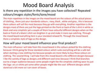 Mood Board Analysis
Is there any repetition in the images you have collected? Repeated
colours/images styles/fonts/tone/mood
The main repetition in the images on the mood board are the colours of the actual pieces
of clothing , there just your standards colours ; navy, black , white and grey , this is because
there colours will sell the most because they go with everything. Another repetition is the
designs most of them are just the logo printed on the front or back of the t-shirt in white or
black and very simplistic yet a couple of them have colourful different designs when on the
back or front of a black t-shirt can brighten it up and make it more eye-catching. Through
the mood board everything item is your standard relaxed fit. Through the mood board
there a simplistic style of logo as the design.
How will your mood board influence your final product?
The main influence I will take from this mood board in the colours picked for the clothing
because I think going for these standard colours which suite everything will be a safe bet
when starting a new clothing line because people are more likely to buy these colours on
clothing. The second thing I will take from this mood board is the different designs because
I like the variety of logo as designs and different cool ones because I think that branches
out to a larger audience because some people might like the simplistic clothing wear its just
the logo on a t-shirts yet some other people might like the cool different designs which
stand out a bit more so I can cover all bases.
 