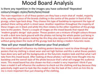 Mood Board Analysis
Is there any repetition in the images you have collected? Repeated
colours/images styles/fonts/tone/mood
The main repetition in all of these posters are they have a main shot of model, majority
male, wearing a piece of the brands clothing in the centre of the poster in front of this
grungy, urban type back drop. They choose this type of backdrop to represent the type of
product there selling which is street wear. Another repetition throughout the majority of
these images are in black and white this then relates to the other repetition of the grungy
tone to the posters. There's a couple of images on the mood boards that repeat the
‘modern graphic design’ style poster. Theses posters are a mixture of bright colours thrown
in with a dark tone back ground with the photos not being the whole poster just being in
the corner. With the posters looking like this they also represent the modern street wear
without going down the route of the grungy look but doing a modern futuristic route.
How will your mood board influence your final product?
This mood board will influence my clothing posters because I want to show through my
posters that my clothing is street wear and not high fashion and this is what theses posters
have done very well will the backgrounds or the futuristic modern look and that what I will
take from this mood board. After looking at these photos I will take more thought into my
backdrop and the overall style of the photo because that’s what will engage the audience
more. This mood board has also shown me that a model is very important I think if you
have a model it will influence the audience to check out the clothing and buy because they
potentially might want to look like the model or like the look of the t-shirt on him this to
me is more important than just showing of the clothing.
 