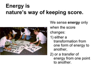 Energy is
nature’s way of keeping score.
We sense energy only
when the score
changes:
1) either a
transformation from
one form of energy to
another,
2) or a transfer of
energy from one point
to another.
 