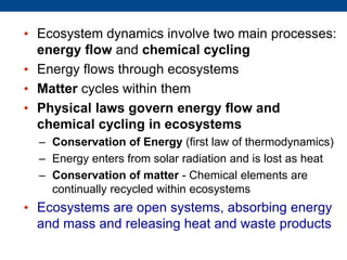 • Ecosystem dynamics involve two main processes:
energy flow and chemical cycling
• Energy flows through ecosystems
• Matter cycles within them
• Physical laws govern energy flow and
chemical cycling in ecosystems
– Conservation of Energy (first law of thermodynamics)
– Energy enters from solar radiation and is lost as heat
– Conservation of matter - Chemical elements are
continually recycled within ecosystems
• Ecosystems are open systems, absorbing energy
and mass and releasing heat and waste products
 