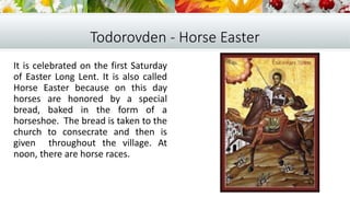 Todorovden - Horse Easter
It is celebrated on the first Saturday
of Easter Long Lent. It is also called
Horse Easter because on this day
horses are honored by a special
bread, baked in the form of a
horseshoe. The bread is taken to the
church to consecrate and then is
given throughout the village. At
noon, there are horse races.
 