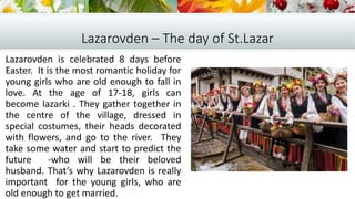 Lazarovden – The day of St.Lazar
Lazarovden is celebrated 8 days before
Easter. It is the most romantic holiday for
young girls who are old enough to fall in
love. At the age of 17-18, girls can
become lazarki . They gather together in
the centre of the village, dressed in
special costumes, their heads decorated
with flowers, and go to the river. They
take some water and start to predict the
future -who will be their beloved
husband. That’s why Lazarovden is really
important for the young girls, who are
old enough to get married.
 