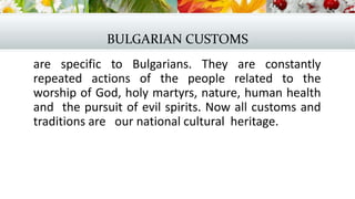 BULGARIAN CUSTOMS
are specific to Bulgarians. They are constantly
repeated actions of the people related to the
worship of God, holy martyrs, nature, human health
and the pursuit of evil spirits. Now all customs and
traditions are our national cultural heritage.
 