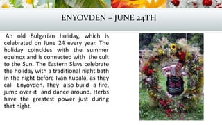 ENYOVDEN – JUNE 24TH
An old Bulgarian holiday, which is
celebrated on June 24 every year. The
holiday coincides with the summer
equinox and is connected with the cult
to the Sun. The Eastern Slavs celebrate
the holiday with a traditional night bath
in the night before Ivan Kupala, as they
call Enyovden. They also build a fire,
jump over it and dance around. Herbs
have the greatest power just during
that night.
 
