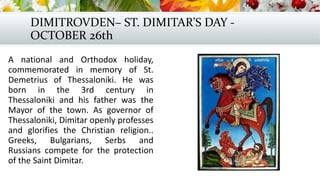 DIMITROVDEN– ST. DIMITAR’S DAY -
OCTOBER 26th
A national and Orthodox holiday,
commemorated in memory of St.
Demetrius of Thessaloniki. He was
born in the 3rd century in
Thessaloniki and his father was the
Mayor of the town. As governor of
Thessaloniki, Dimitar openly professes
and glorifies the Christian religion..
Greeks, Bulgarians, Serbs and
Russians compete for the protection
of the Saint Dimitar.
 