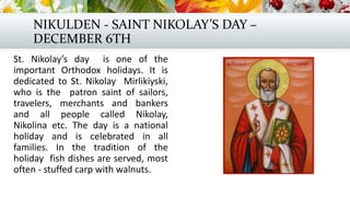 NIKULDEN - SAINT NIKOLAY’S DAY –
DECEMBER 6TH
St. Nikolay’s day is one of the
important Orthodox holidays. It is
dedicated to St. Nikolay Mirlikiyski,
who is the patron saint of sailors,
travelers, merchants and bankers
and all people called Nikolay,
Nikolina etc. The day is a national
holiday and is celebrated in all
families. In the tradition of the
holiday fish dishes are served, most
often - stuffed carp with walnuts.
 