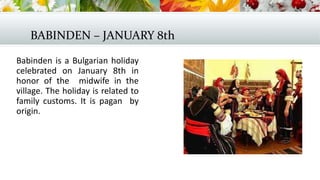 BABINDEN – JANUARY 8th
Babinden is a Bulgarian holiday
celebrated on January 8th in
honor of the midwife in the
village. The holiday is related to
family customs. It is pagan by
origin.
 