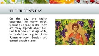 THE TRIFON’S DAY
On this day, the church
celebrates the martyr Trifon,
famous as a saint healer. There
are many legends about him.
One tells how, at the age of 17,
he healed the daughter of the
Roman emperor Gordian and
earned enviable fame.
 