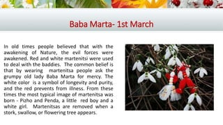 Baba Marta- 1st March
In old times people believed that with the
awakening of Nature, the evil forces were
awakened. Red and white martenitsi were used
to deal with the baddies. The common belief is
that by wearing martenitsa people ask the
grumpy old lady Baba Marta for mercy. The
white color is a symbol of longevity and purity,
and the red prevents from illness. From these
times the most typical image of martenitsa was
born - Pizho and Penda, a little red boy and a
white girl. Martenitsas are removed when a
stork, swallow, or flowering tree appears.
 
