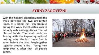 SYRNY ZAGOVEZNI
With this holiday, Bulgarians mark the
week between the two pre-Lenten
times. It is called that way because
during this week the Church allows to
eat only milk and egg dishes from all
blessed foods. The week ends on
Sunday with the Zagovezny national
holiday, when the last meat food is
eaten before the Lent. People gather
together around a fire . Young men
jump over it. After that all people
dance .
 