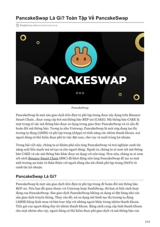 1/23
PancakeSwap Là Gì? Toàn Tập Về PancakeSwap
blogtienso.net/pancakeswap-la-gi
PancakeSwap
PancakeSwap là một sàn giao dịch tiền điện tử phi tập trung được xây dựng trên Binance
Smart Chain , được cung cấp bởi mã thông báo BEP-20 (CAKE). Mã thông báo CAKE là
một trong số các mã thông báo được sử dụng trong giao thức PancakeSwap và có sẵn để
hoán đổi mã thông báo. Tương tự như Uniswap, PancakeSwap là một ứng dụng tạo thị
trường tự động (AMM) và phi tập trung (dApp) có tính năng các nhóm thanh khoản, nơi
người dùng có thể kiếm được phí từ việc đặt cược, cho vay và nuôi trồng lợi nhuận.
Trong bài viết này, chúng ta sẽ khám phá nền tảng PancakeSwap và trải nghiệm canh tác
năng suất liền mạch mà nó tạo ra cho người dùng. Ngoài ra, chúng ta sẽ xem xét mã thông
báo CAKE và các mã thông báo khác được sử dụng với nền tảng. Hơn nữa, chúng ta sẽ xem
xét cách Binance Smart Chain (BSC) đã khởi động nền tảng PancakeSwap để tạo ra một
môi trường an toàn và thân thiện với người dùng cho tài chính phi tập trung (DeFi) và
canh tác lợi nhuận.
PancakeSwap Là Gì?
PancakeSwap là một sàn giao dịch tiền điện tử phi tập trung để hoán đổi mã thông báo
BEP-20. Nếu bạn đã quen thuộc với Uniswap hoặc SushiSwap, thì bạn sẽ biết cách hoạt
động của PancakeSwap. Sàn giao dịch PancakeSwap không sử dụng sổ đặt hàng như các
sàn giao dịch truyền thống. Thay vào đó, nó sử dụng mô hình tạo thị trường tự động
(AMM) khớp lệnh mua và bán trực tiếp với những người khác trong nhóm thanh khoản.
Tiền gửi của người dùng duy trì nhóm thanh khoản. Bằng cách cung cấp tính thanh khoản
cho một nhóm như vậy, người dùng có thể kiếm được phí giao dịch và mã thông báo của
 