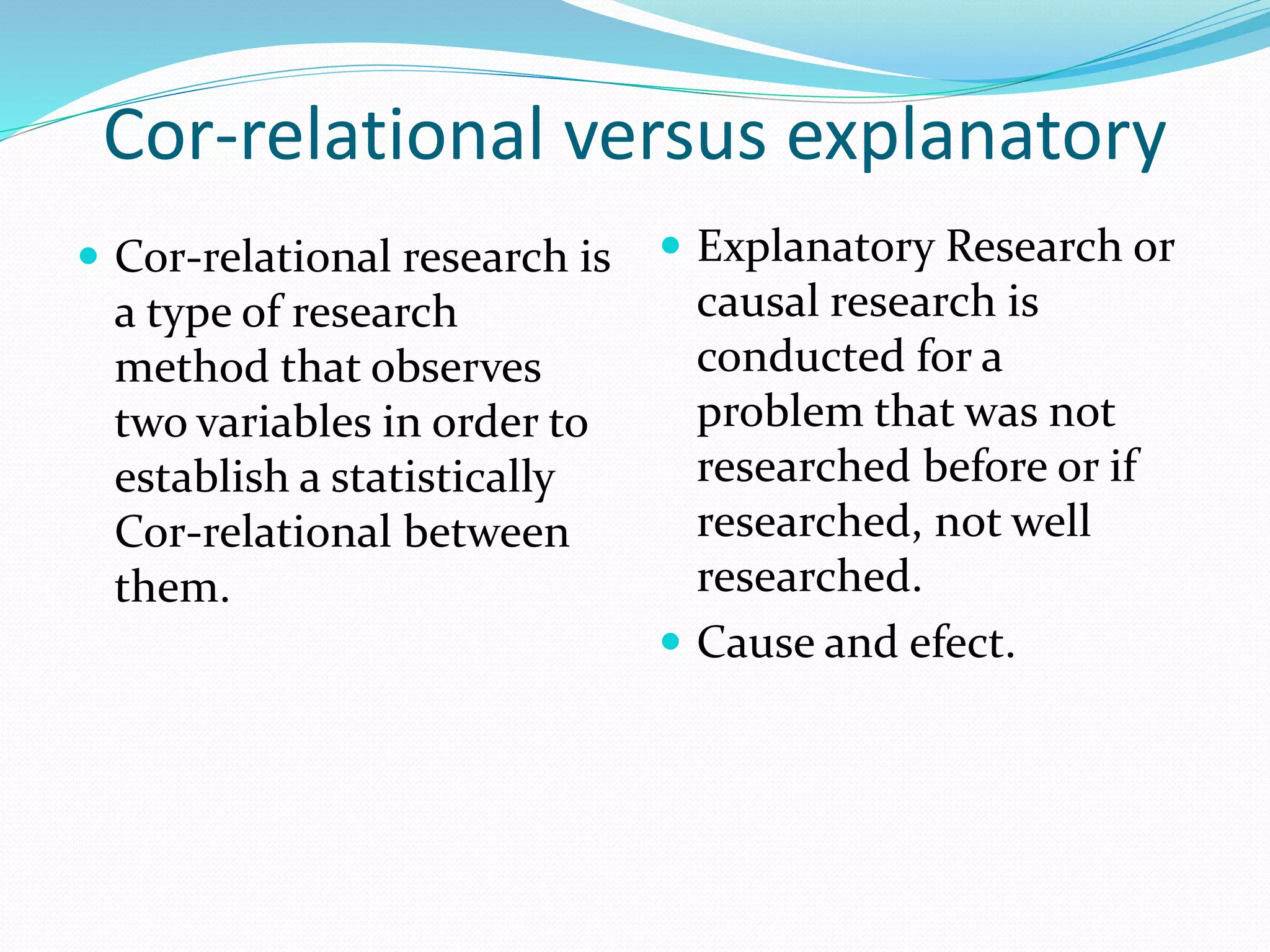 Cor-relational versus explanatory
 Cor-relational research is
a type of research
method that observes
two variables in order to
establish a statistically
Cor-relational between
them.
 Explanatory Research or
causal research is
conducted for a
problem that was not
researched before or if
researched, not well
researched.
 Cause and efect.
 