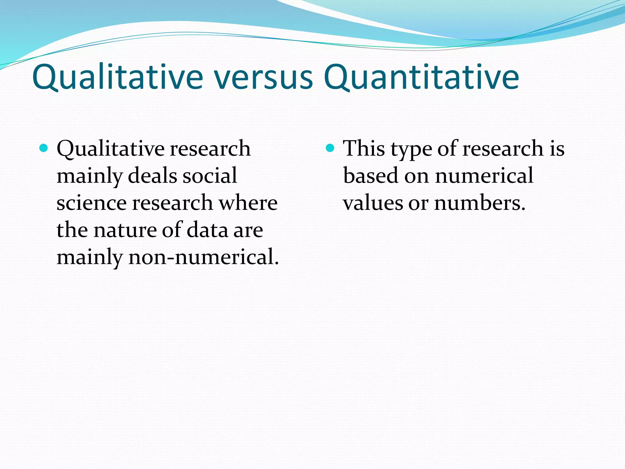 Qualitative versus Quantitative
 Qualitative research
mainly deals social
science research where
the nature of data are
mainly non-numerical.
 This type of research is
based on numerical
values or numbers.
 