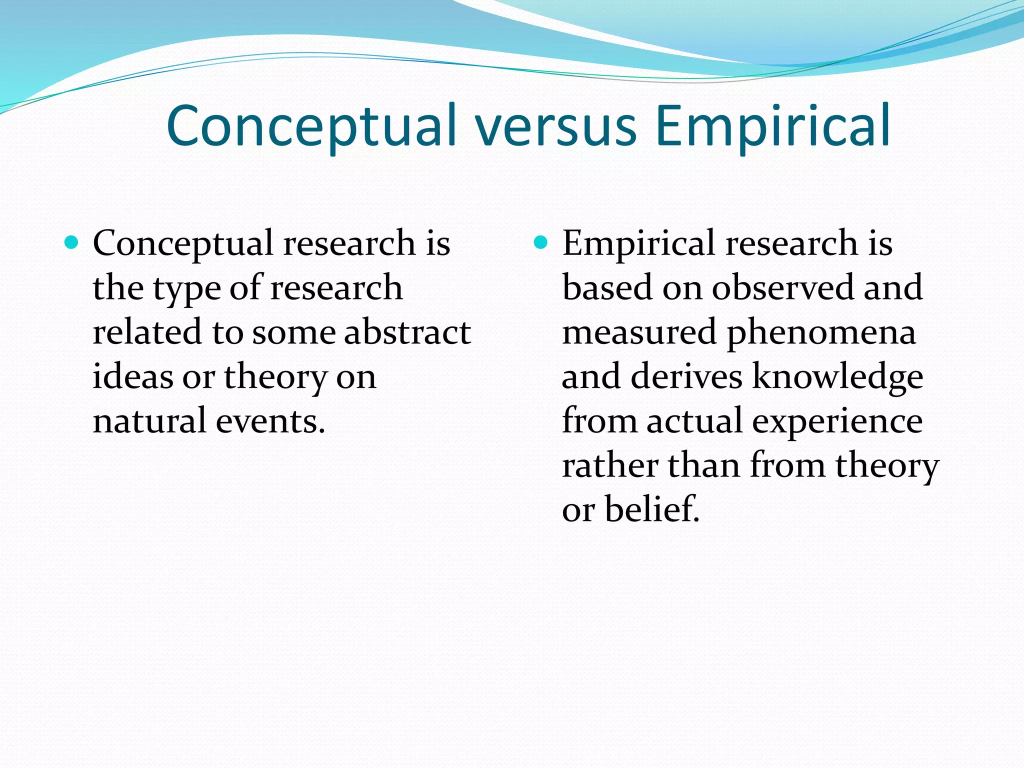 Conceptual versus Empirical
 Conceptual research is
the type of research
related to some abstract
ideas or theory on
natural events.
 Empirical research is
based on observed and
measured phenomena
and derives knowledge
from actual experience
rather than from theory
or belief.
 