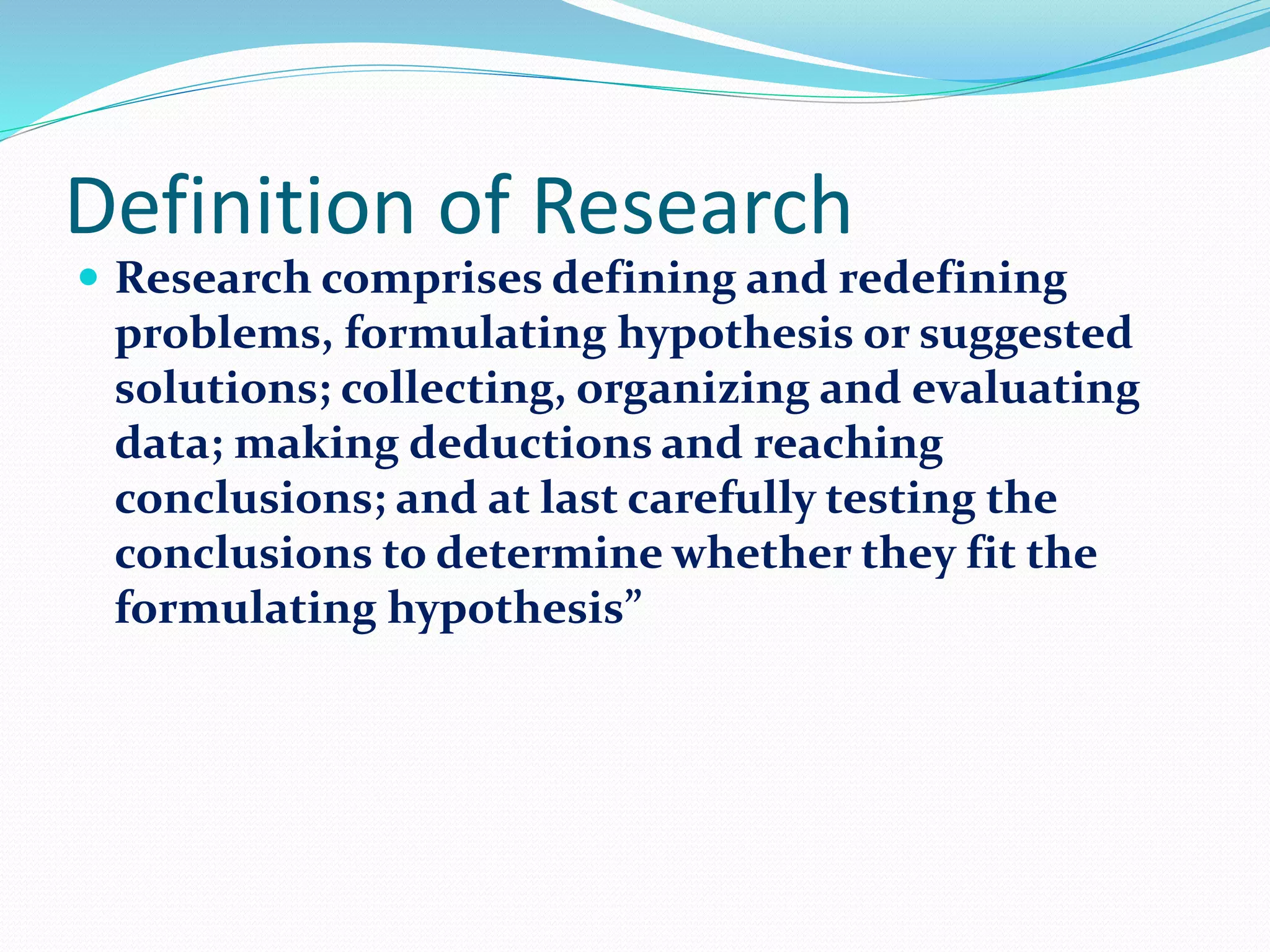 Definition of Research
 Research comprises defining and redefining
problems, formulating hypothesis or suggested
solutions; collecting, organizing and evaluating
data; making deductions and reaching
conclusions; and at last carefully testing the
conclusions to determine whether they fit the
formulating hypothesis”
 