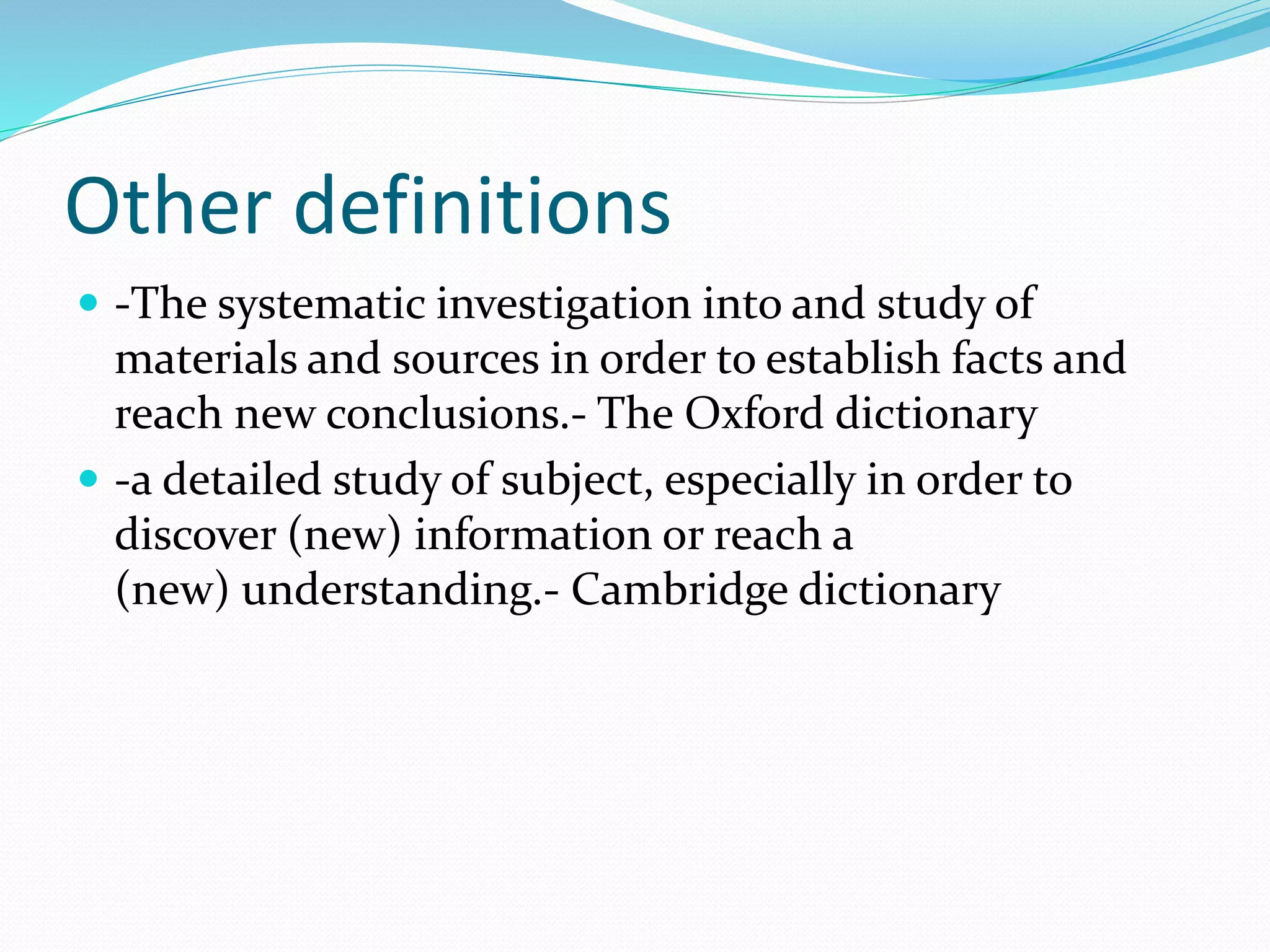 Other definitions
 -The systematic investigation into and study of
materials and sources in order to establish facts and
reach new conclusions.- The Oxford dictionary
 -a detailed study of subject, especially in order to
discover (new) information or reach a
(new) understanding.- Cambridge dictionary
 