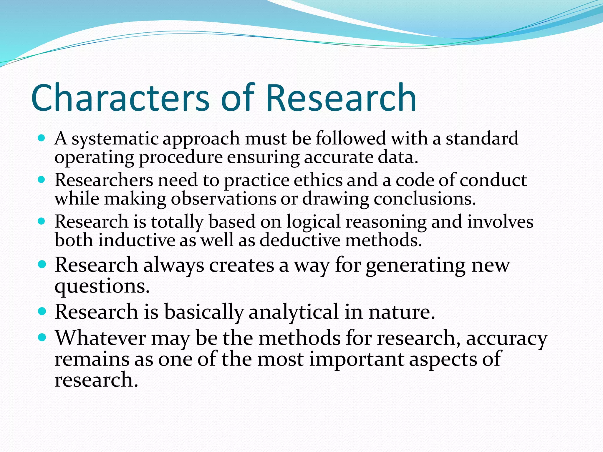 Characters of Research
 A systematic approach must be followed with a standard
operating procedure ensuring accurate data.
 Researchers need to practice ethics and a code of conduct
while making observations or drawing conclusions.
 Research is totally based on logical reasoning and involves
both inductive as well as deductive methods.
 Research always creates a way for generating new
questions.
 Research is basically analytical in nature.
 Whatever may be the methods for research, accuracy
remains as one of the most important aspects of
research.
 