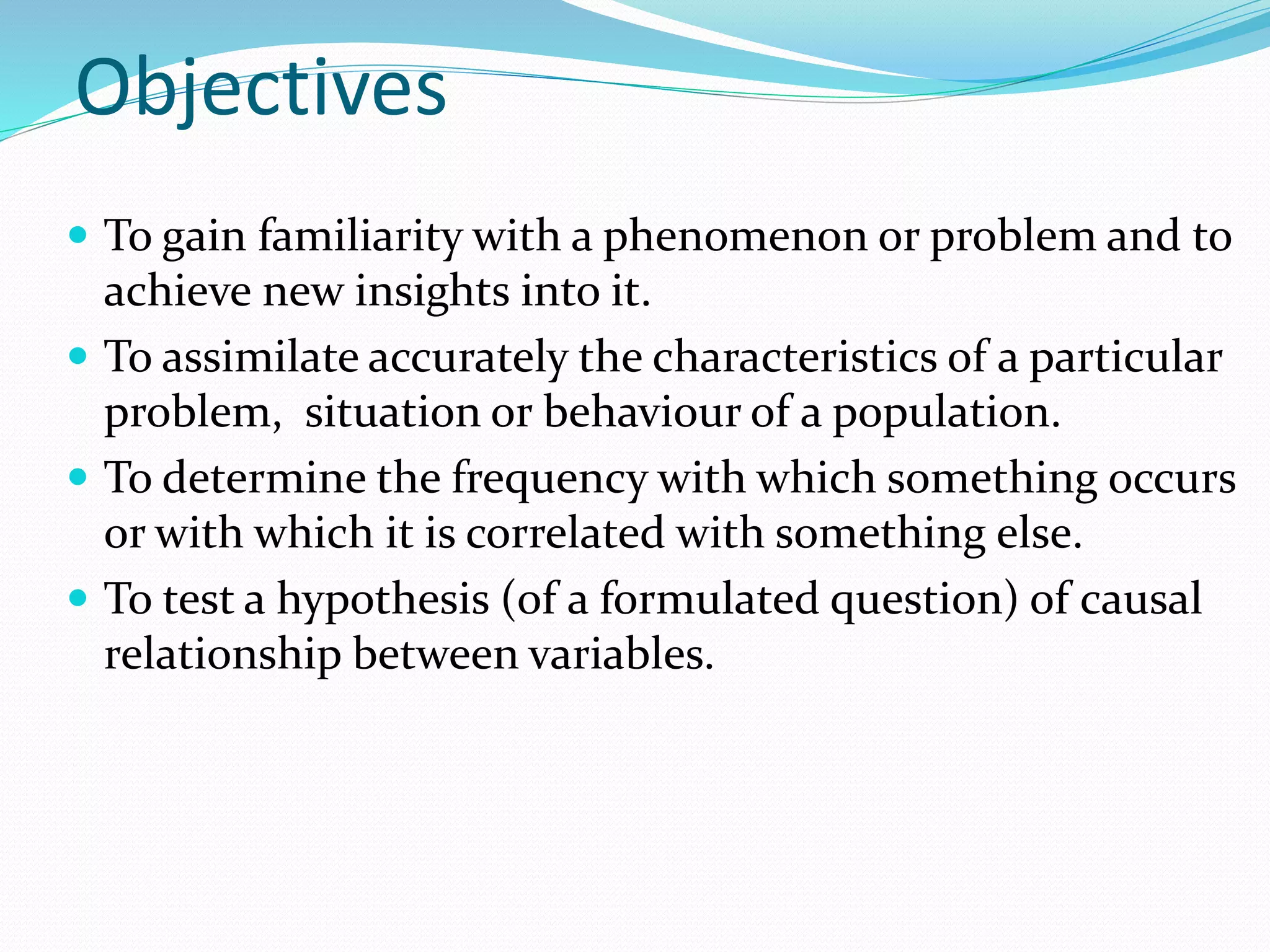 Objectives
 To gain familiarity with a phenomenon or problem and to
achieve new insights into it.
 To assimilate accurately the characteristics of a particular
problem, situation or behaviour of a population.
 To determine the frequency with which something occurs
or with which it is correlated with something else.
 To test a hypothesis (of a formulated question) of causal
relationship between variables.
 